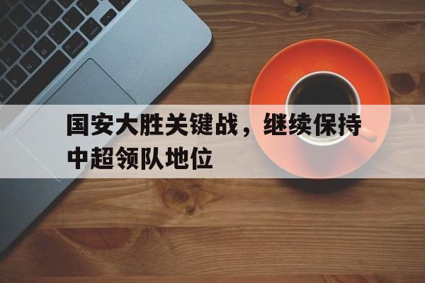 关于国安大胜关键战，继续保持中超领队地位的信息