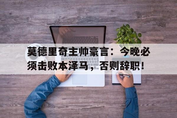 莫德里奇主帅豪言：今晚必须击败本泽马，否则辞职！