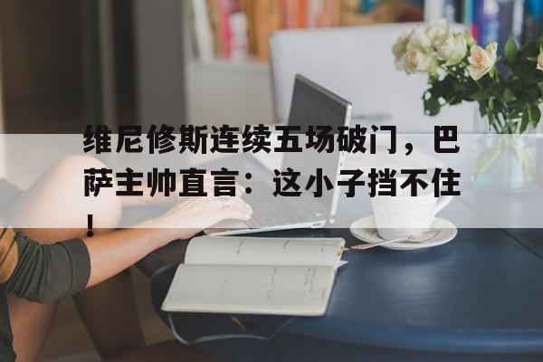 维尼修斯连续五场破门，巴萨主帅直言：这小子挡不住！